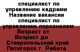 специалист по управлению кадрами › Название вакансии ­ специалист по управлению персоналом › Возраст от ­ 20 › Возраст до ­ 55 - Ставропольский край, Пятигорск г. Работа » Вакансии   . Ставропольский край,Пятигорск г.